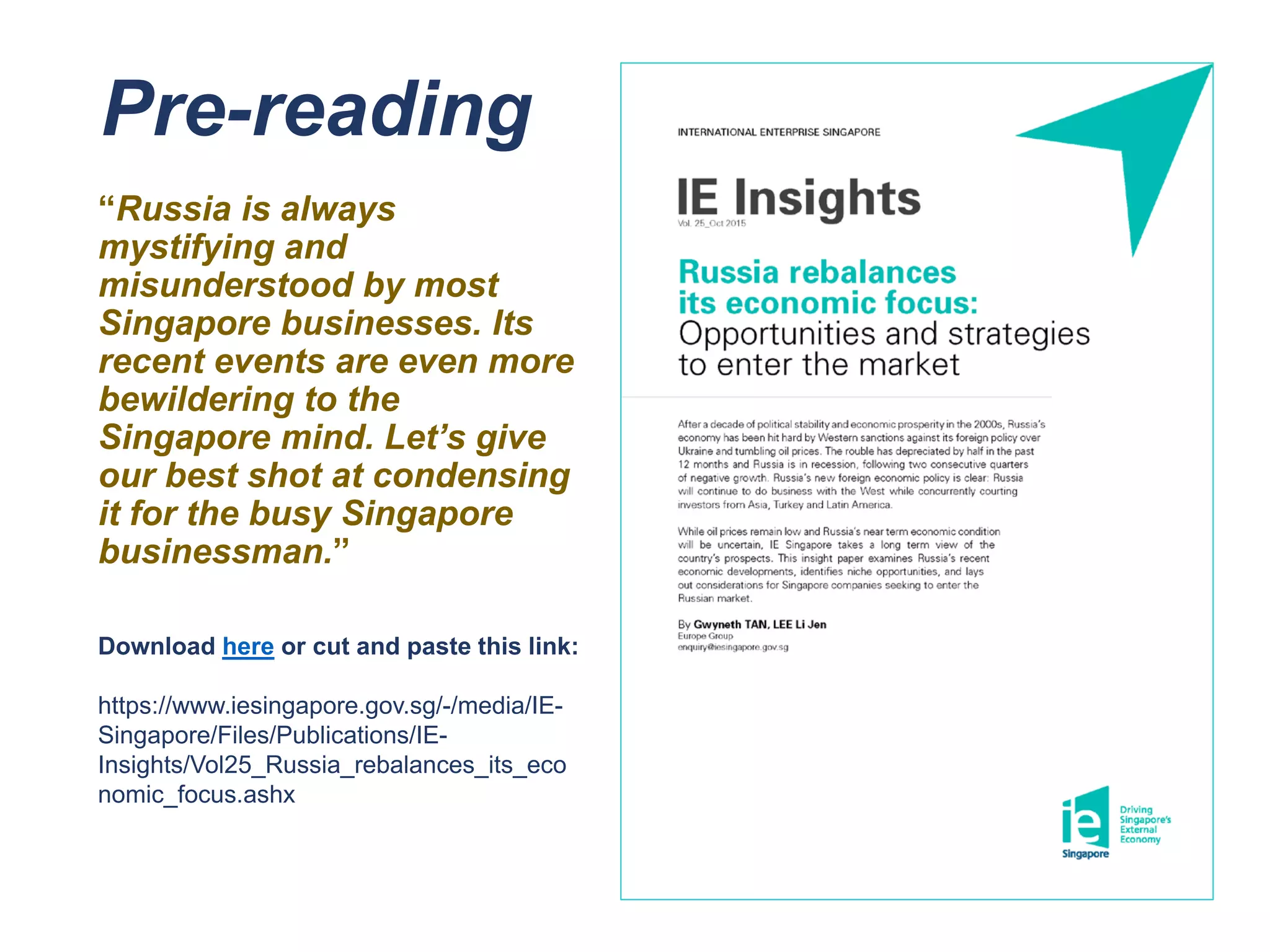 Pre-reading
“Russia is always
mystifying and
misunderstood by most
Singapore businesses. Its
recent events are even more
bewildering to the
Singapore mind. Let’s give
our best shot at condensing
it for the busy Singapore
businessman.”
Download here or cut and paste this link:
https://www.iesingapore.gov.sg/-/media/IE-
Singapore/Files/Publications/IE-
Insights/Vol25_Russia_rebalances_its_eco
nomic_focus.ashx
 
