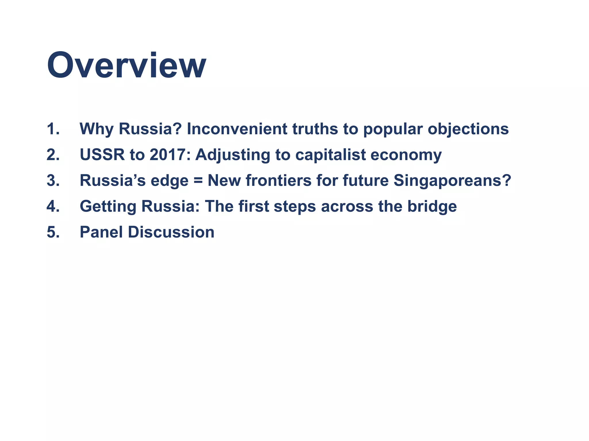 Overview
1. Why Russia? Inconvenient truths to popular objections
2. USSR to 2017: Adjusting to capitalist economy
3. Russia’s edge = New frontiers for future Singaporeans?
4. Getting Russia: The first steps across the bridge
5. Panel Discussion
 