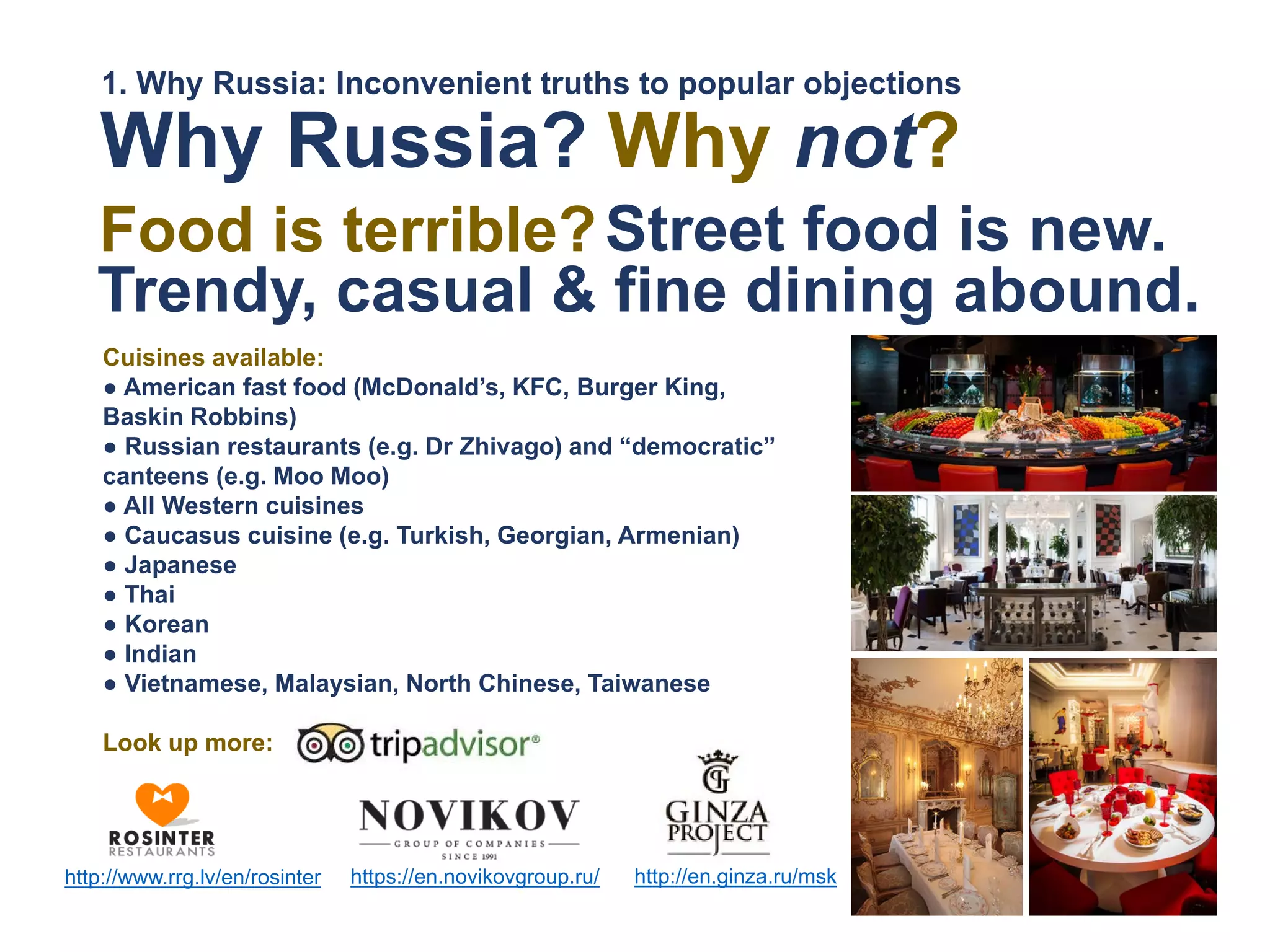 Cuisines available:
● American fast food (McDonald’s, KFC, Burger King,
Baskin Robbins)
● Russian restaurants (e.g. Dr Zhivago) and “democratic”
canteens (e.g. Moo Moo)
● All Western cuisines
● Caucasus cuisine (e.g. Turkish, Georgian, Armenian)
● Japanese
● Thai
● Korean
● Indian
● Vietnamese, Malaysian, North Chinese, Taiwanese
Look up more:
https://en.novikovgroup.ru/http://www.rrg.lv/en/rosinter http://en.ginza.ru/msk
Street food is new.
Trendy, casual & fine dining abound.
Why Russia?
Food is terrible?
Why not?
1. Why Russia: Inconvenient truths to popular objections
 