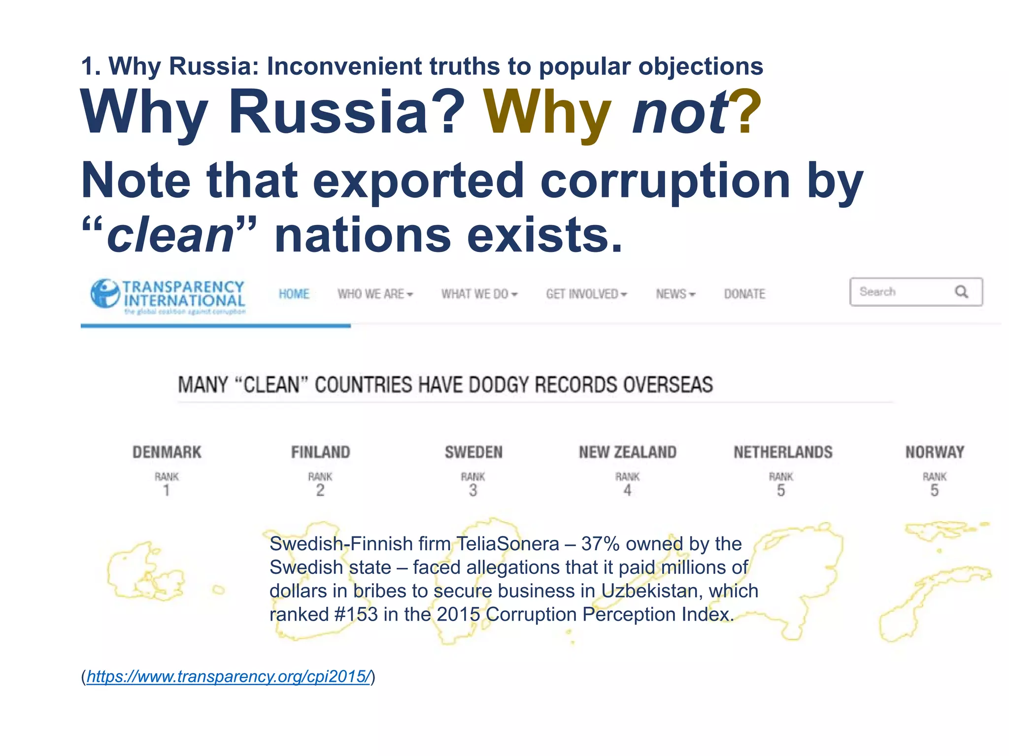 Why Russia?
Note that exported corruption by
“clean” nations exists.
1. Why Russia: Inconvenient truths to popular objections
(https://www.transparency.org/cpi2015/)
Swedish-Finnish firm TeliaSonera – 37% owned by the
Swedish state – faced allegations that it paid millions of
dollars in bribes to secure business in Uzbekistan, which
ranked #153 in the 2015 Corruption Perception Index.
Why not?
 