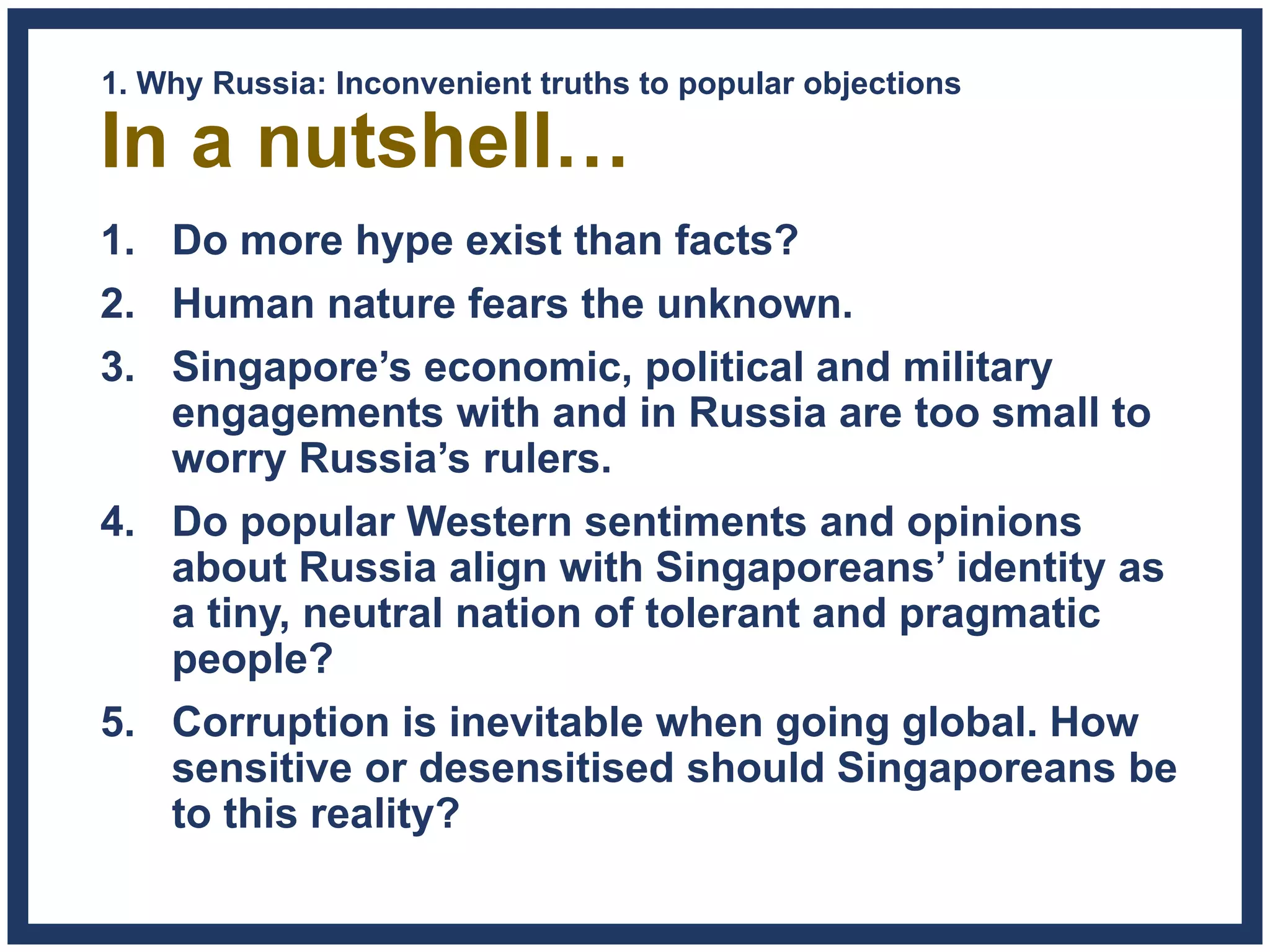 In a nutshell…
1. Do more hype exist than facts?
2. Human nature fears the unknown.
3. Singapore’s economic, political and military
engagements with and in Russia are too small to
worry Russia’s rulers.
4. Do popular Western sentiments and opinions
about Russia align with Singaporeans’ identity as
a tiny, neutral nation of tolerant and pragmatic
people?
5. Corruption is inevitable when going global. How
sensitive or desensitised should Singaporeans be
to this reality?
1. Why Russia: Inconvenient truths to popular objections
 