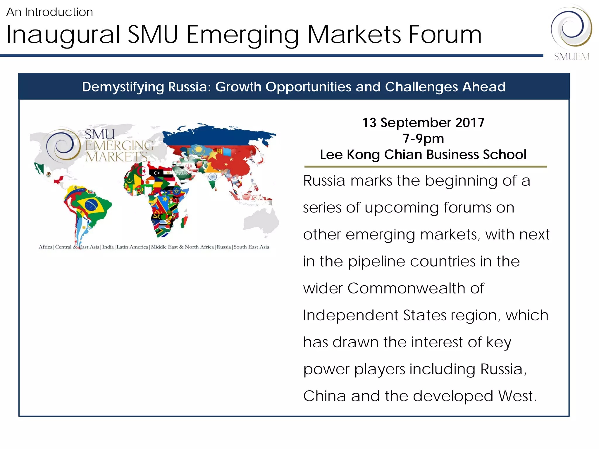 Russia marks the beginning of a
series of upcoming forums on
other emerging markets, with next
in the pipeline countries in the
wider Commonwealth of
Independent States region, which
has drawn the interest of key
power players including Russia,
China and the developed West.
Inaugural SMU Emerging Markets Forum
An Introduction
Demystifying Russia: Growth Opportunities and Challenges Ahead
13 September 2017
7-9pm
Lee Kong Chian Business School
 