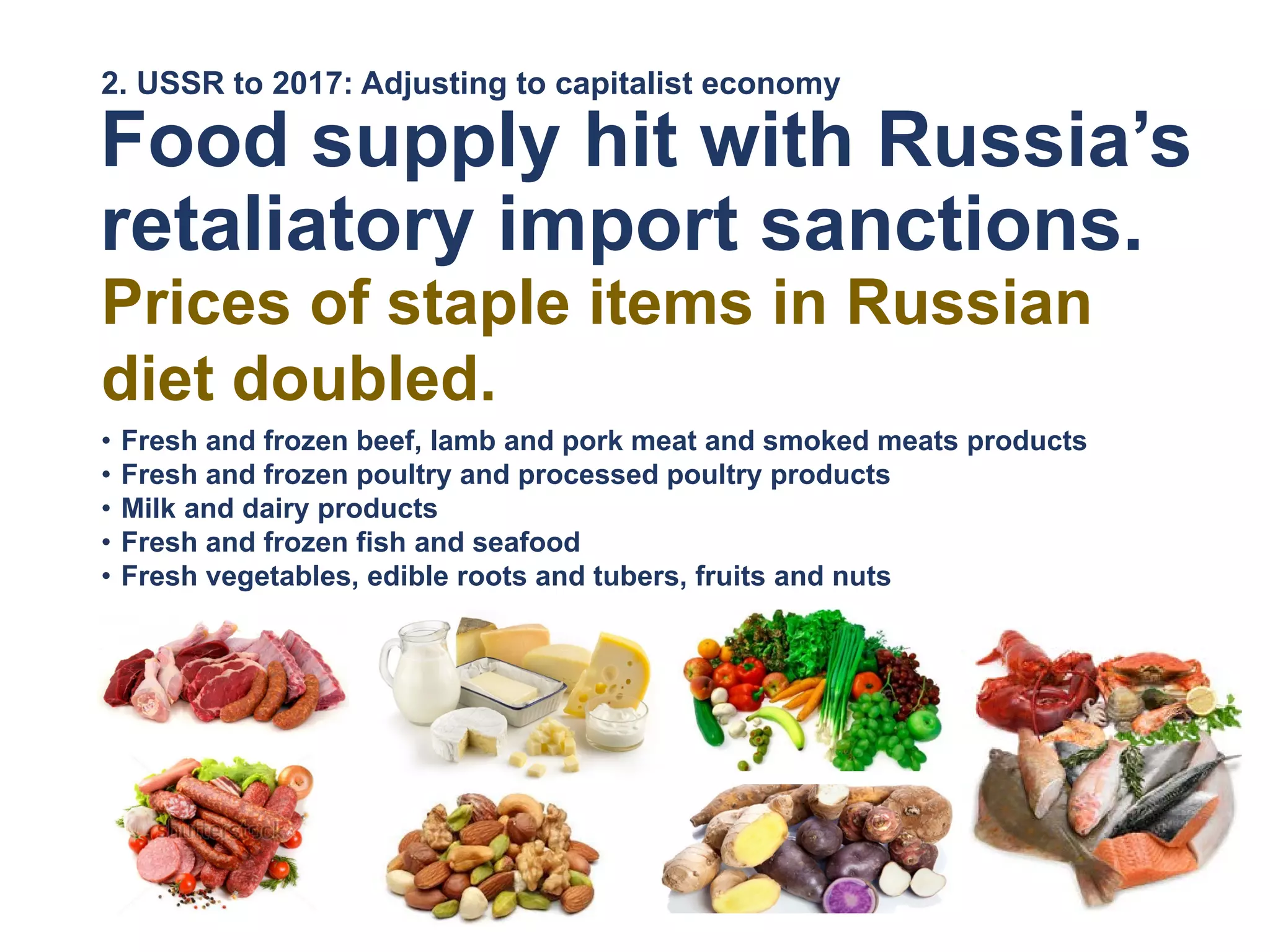 2. USSR to 2017: Adjusting to capitalist economy
Food supply hit with Russia’s
retaliatory import sanctions.
Prices of staple items in Russian
diet doubled.
• Fresh and frozen beef, lamb and pork meat and smoked meats products
• Fresh and frozen poultry and processed poultry products
• Milk and dairy products
• Fresh and frozen fish and seafood
• Fresh vegetables, edible roots and tubers, fruits and nuts
 