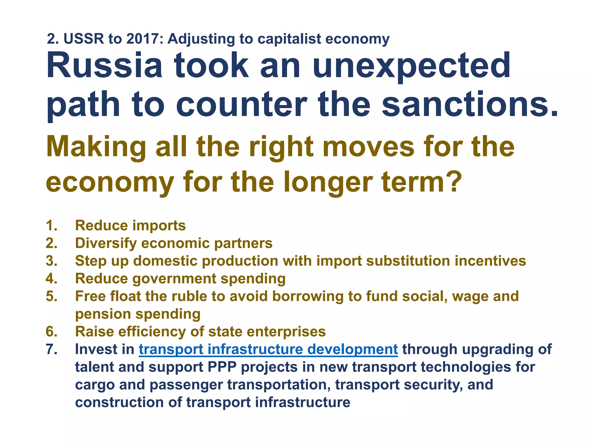 2. USSR to 2017: Adjusting to capitalist economy
Russia took an unexpected
path to counter the sanctions.
Making all the right moves for the
economy for the longer term?
1. Reduce imports
2. Diversify economic partners
3. Step up domestic production with import substitution incentives
4. Reduce government spending
5. Free float the ruble to avoid borrowing to fund social, wage and
pension spending
6. Raise efficiency of state enterprises
7. Invest in transport infrastructure development through upgrading of
talent and support PPP projects in new transport technologies for
cargo and passenger transportation, transport security, and
construction of transport infrastructure
 