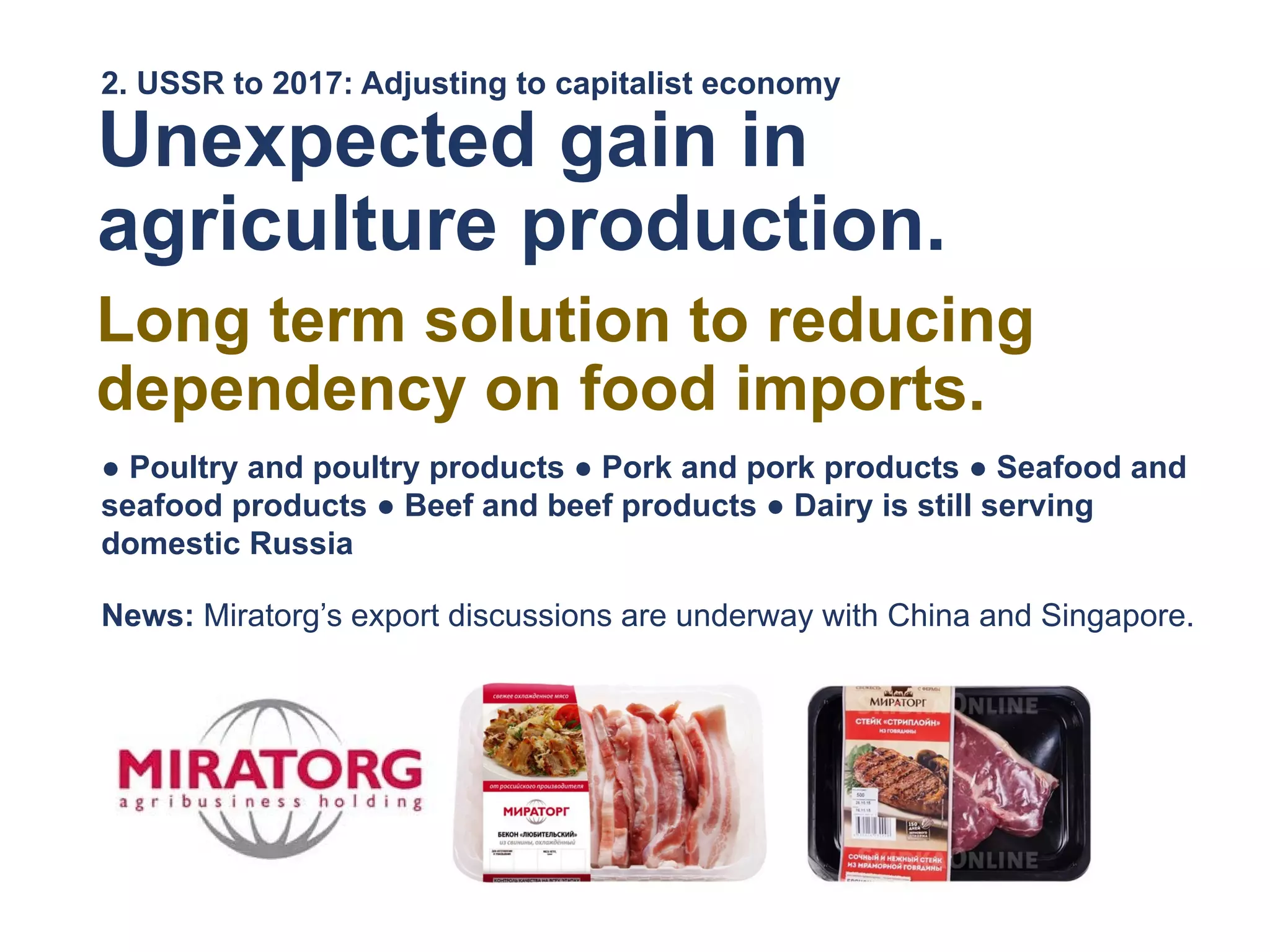 2. USSR to 2017: Adjusting to capitalist economy
Unexpected gain in
agriculture production.
Long term solution to reducing
dependency on food imports.
● Poultry and poultry products ● Pork and pork products ● Seafood and
seafood products ● Beef and beef products ● Dairy is still serving
domestic Russia
News: Miratorg’s export discussions are underway with China and Singapore.
 