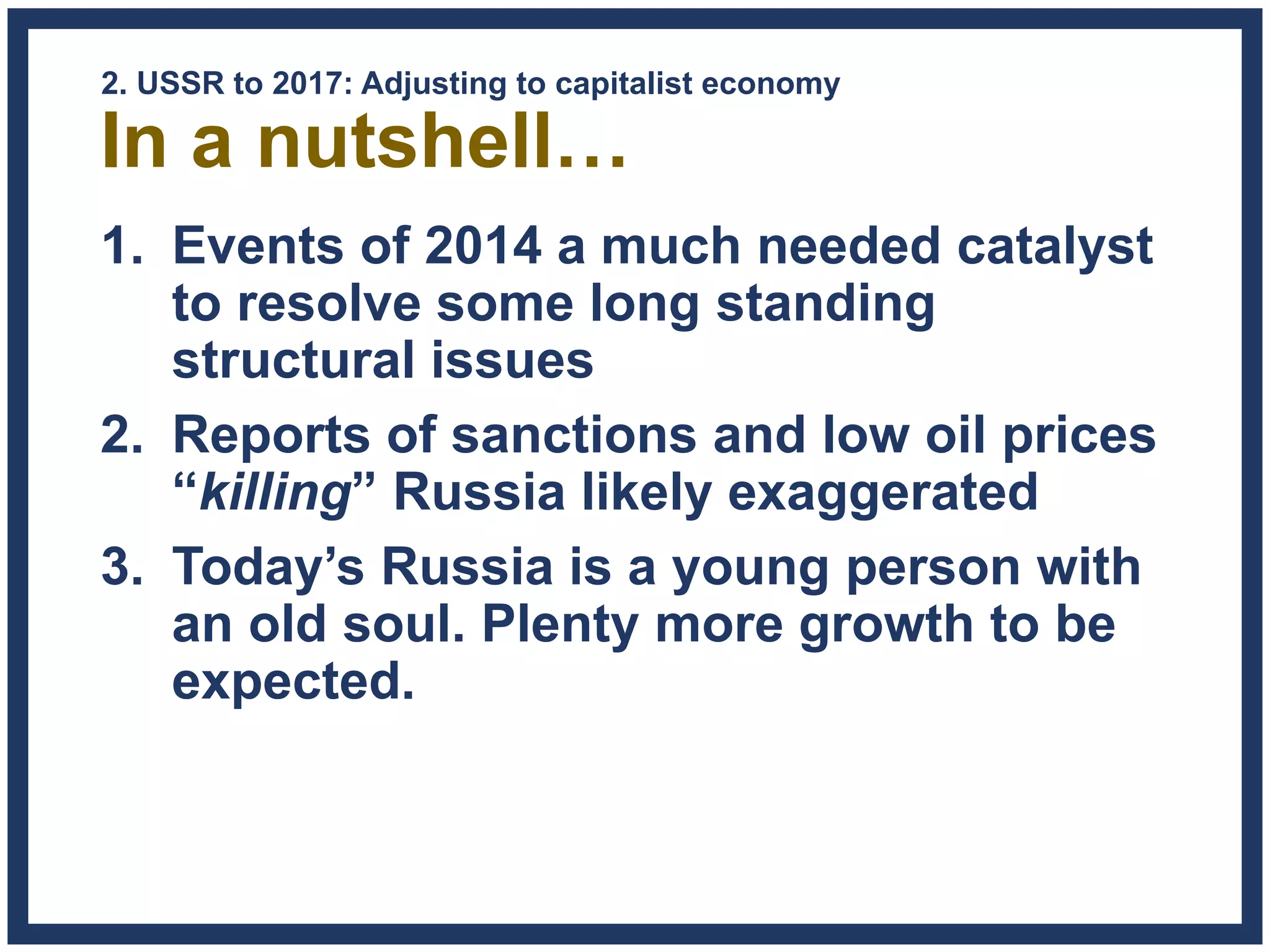 In a nutshell…
1. Events of 2014 a much needed catalyst
to resolve some long standing
structural issues
2. Reports of sanctions and low oil prices
“killing” Russia likely exaggerated
3. Today’s Russia is a young person with
an old soul. Plenty more growth to be
expected.
2. USSR to 2017: Adjusting to capitalist economy
 