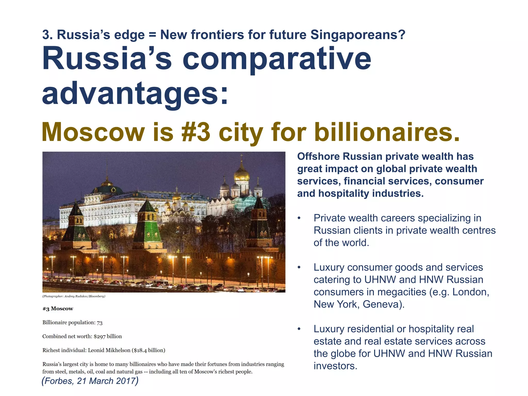 Russia’s comparative
advantages:
Moscow is #3 city for billionaires.
3. Russia’s edge = New frontiers for future Singaporeans?
(Forbes, 21 March 2017)
Offshore Russian private wealth has
great impact on global private wealth
services, financial services, consumer
and hospitality industries.
• Private wealth careers specializing in
Russian clients in private wealth centres
of the world.
• Luxury consumer goods and services
catering to UHNW and HNW Russian
consumers in megacities (e.g. London,
New York, Geneva).
• Luxury residential or hospitality real
estate and real estate services across
the globe for UHNW and HNW Russian
investors.
 