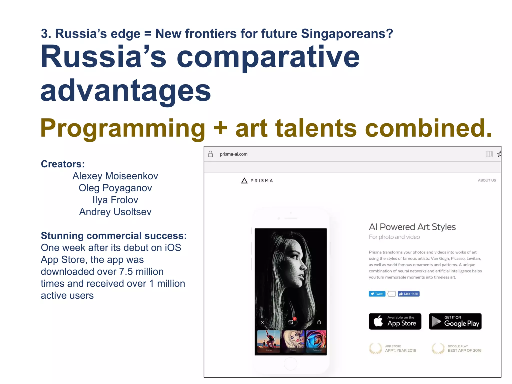 Russia’s comparative
advantages
Programming + art talents combined.
3. Russia’s edge = New frontiers for future Singaporeans?
Creators:
Alexey Moiseenkov
Oleg Poyaganov
Ilya Frolov
Andrey Usoltsev
Stunning commercial success:
One week after its debut on iOS
App Store, the app was
downloaded over 7.5 million
times and received over 1 million
active users
 