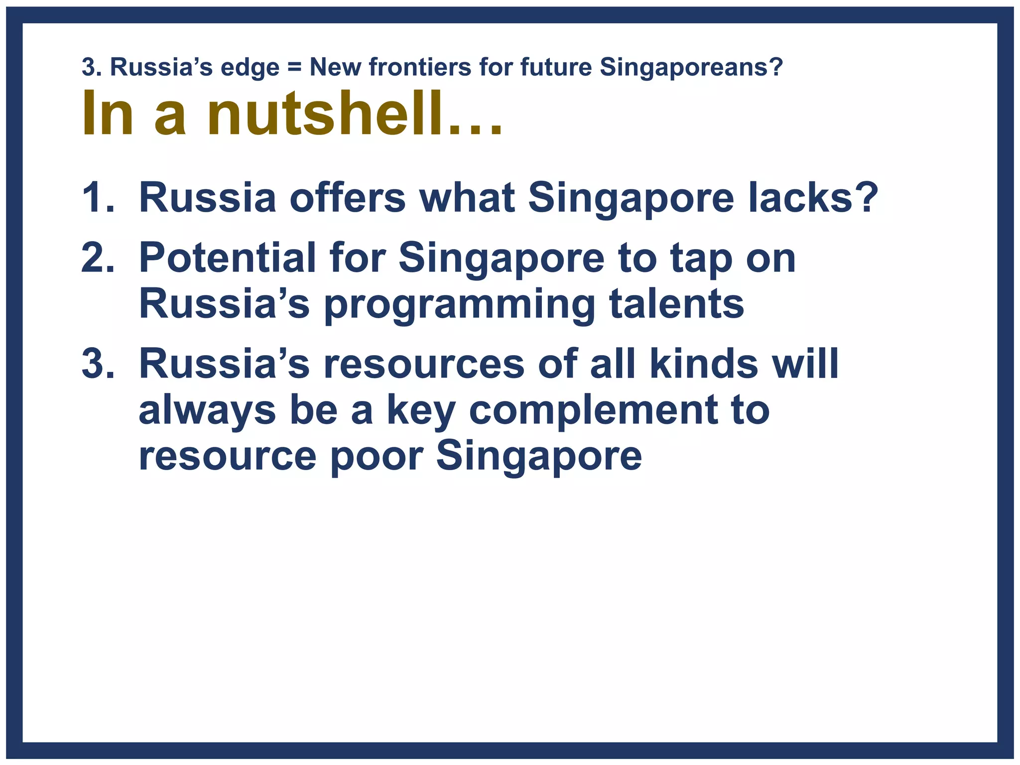 In a nutshell…
1. Russia offers what Singapore lacks?
2. Potential for Singapore to tap on
Russia’s programming talents
3. Russia’s resources of all kinds will
always be a key complement to
resource poor Singapore
3. Russia’s edge = New frontiers for future Singaporeans?
 