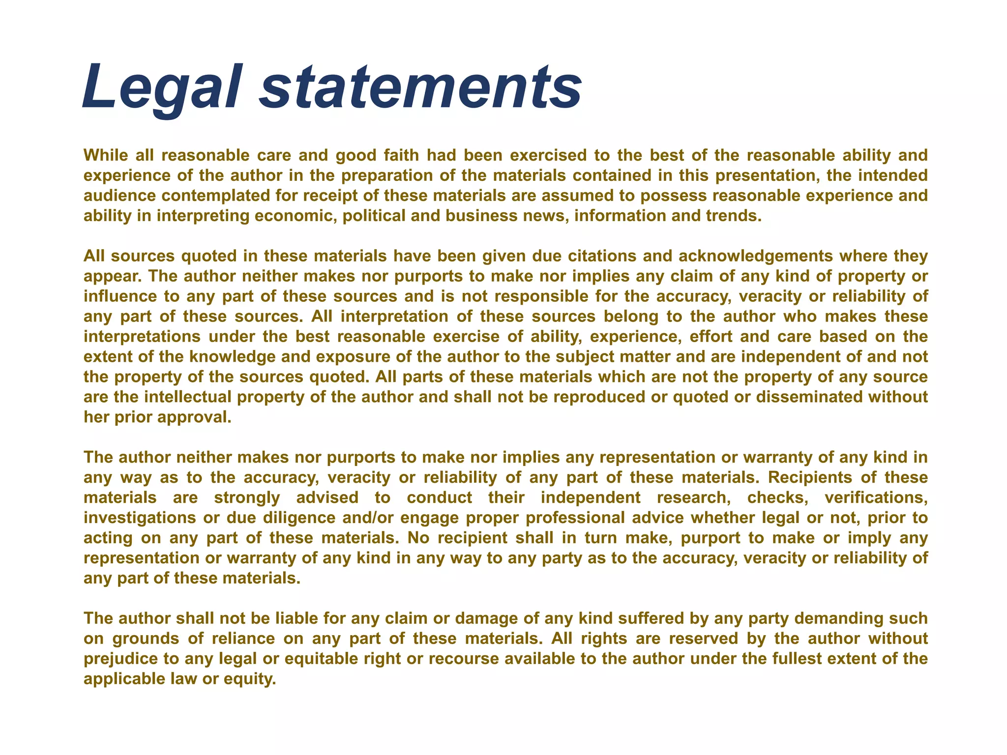 Legal statements
While all reasonable care and good faith had been exercised to the best of the reasonable ability and
experience of the author in the preparation of the materials contained in this presentation, the intended
audience contemplated for receipt of these materials are assumed to possess reasonable experience and
ability in interpreting economic, political and business news, information and trends.
All sources quoted in these materials have been given due citations and acknowledgements where they
appear. The author neither makes nor purports to make nor implies any claim of any kind of property or
influence to any part of these sources and is not responsible for the accuracy, veracity or reliability of
any part of these sources. All interpretation of these sources belong to the author who makes these
interpretations under the best reasonable exercise of ability, experience, effort and care based on the
extent of the knowledge and exposure of the author to the subject matter and are independent of and not
the property of the sources quoted. All parts of these materials which are not the property of any source
are the intellectual property of the author and shall not be reproduced or quoted or disseminated without
her prior approval.
The author neither makes nor purports to make nor implies any representation or warranty of any kind in
any way as to the accuracy, veracity or reliability of any part of these materials. Recipients of these
materials are strongly advised to conduct their independent research, checks, verifications,
investigations or due diligence and/or engage proper professional advice whether legal or not, prior to
acting on any part of these materials. No recipient shall in turn make, purport to make or imply any
representation or warranty of any kind in any way to any party as to the accuracy, veracity or reliability of
any part of these materials.
The author shall not be liable for any claim or damage of any kind suffered by any party demanding such
on grounds of reliance on any part of these materials. All rights are reserved by the author without
prejudice to any legal or equitable right or recourse available to the author under the fullest extent of the
applicable law or equity.
 