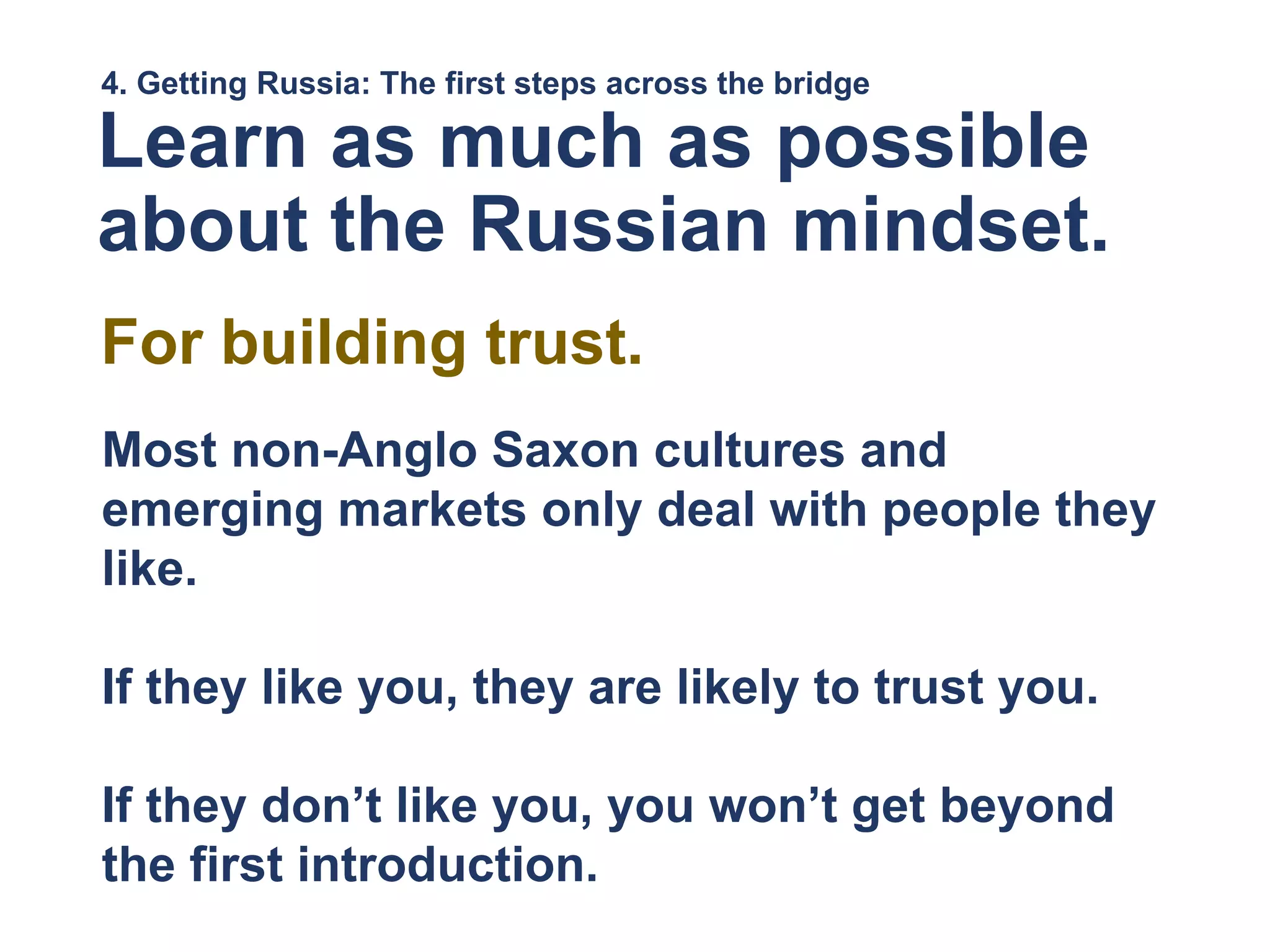 4. Getting Russia: The first steps across the bridge
Learn as much as possible
about the Russian mindset.
Most non-Anglo Saxon cultures and
emerging markets only deal with people they
like.
If they like you, they are likely to trust you.
If they don’t like you, you won’t get beyond
the first introduction.
For building trust.
 