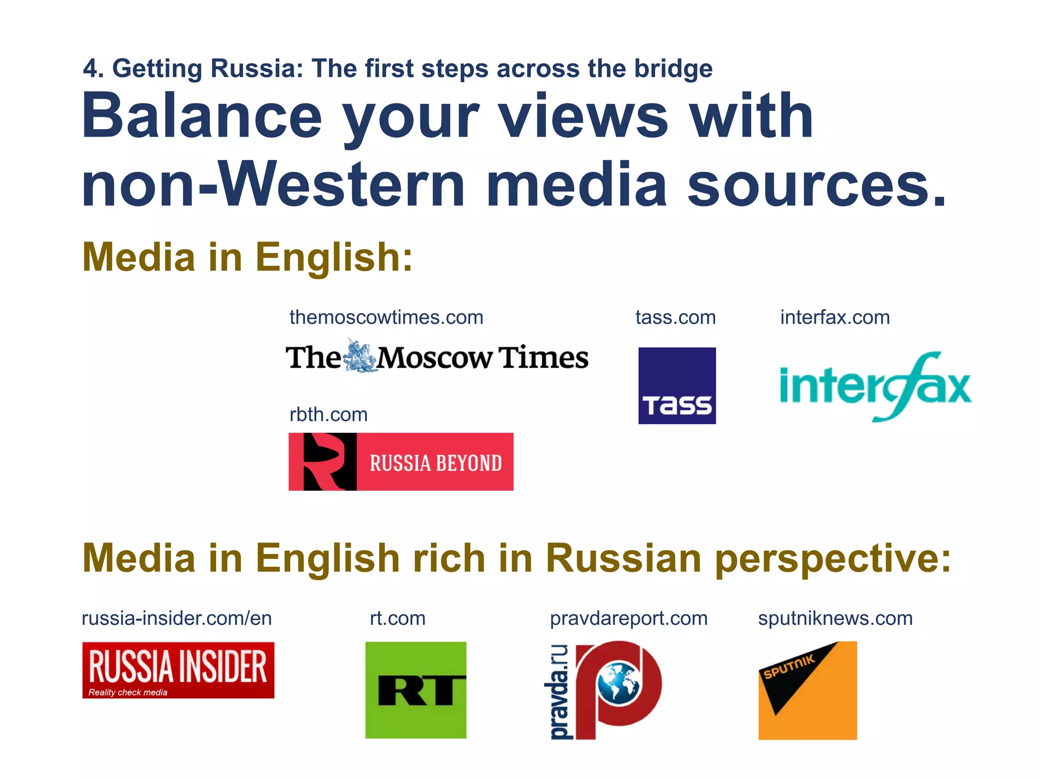 4. Getting Russia: The first steps across the bridge
Balance your views with
non-Western media sources.
Media in English:
themoscowtimes.com tass.com interfax.com
rbth.com
Media in English rich in Russian perspective:
russia-insider.com/en rt.com pravdareport.com sputniknews.com
 