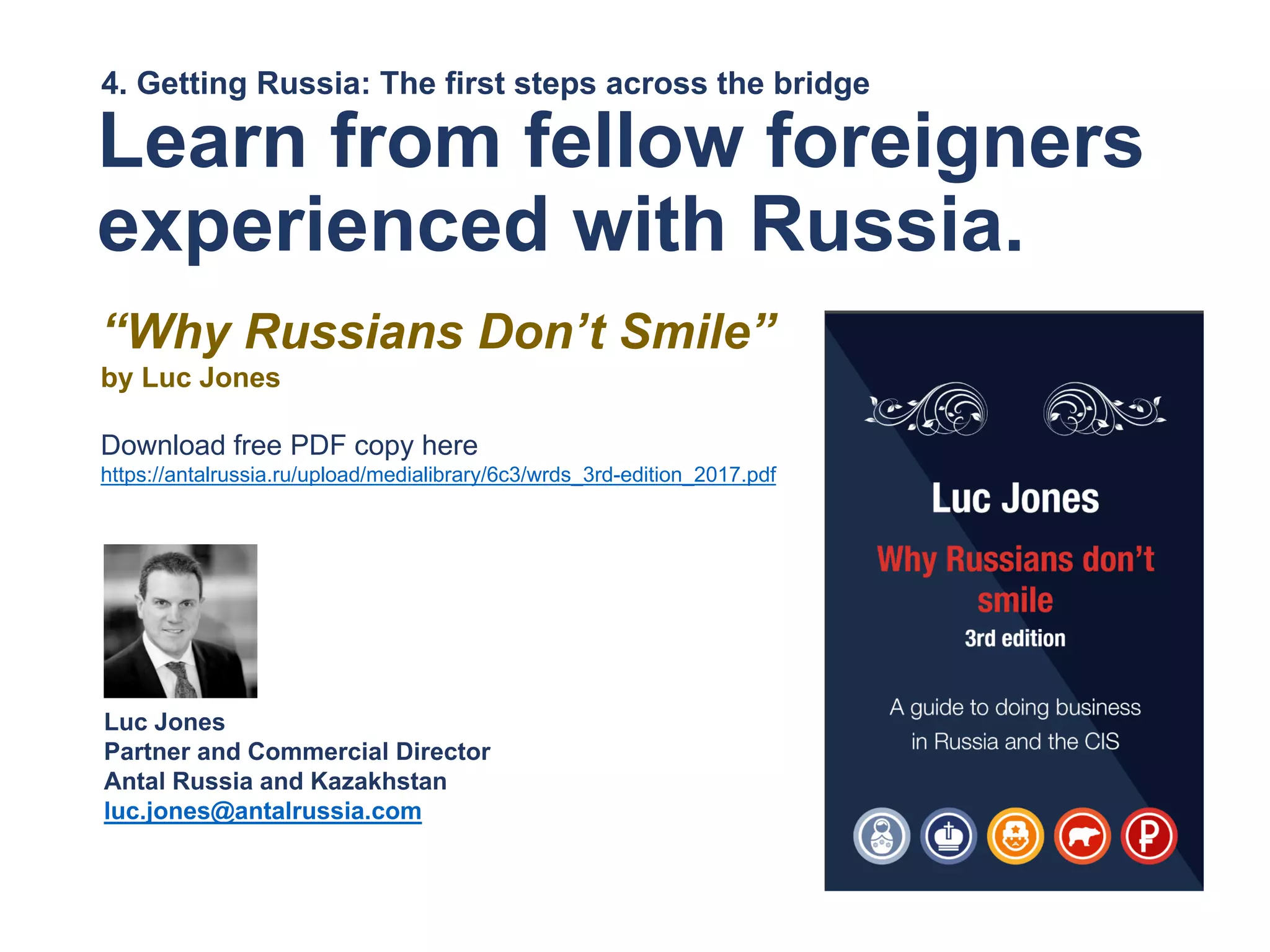4. Getting Russia: The first steps across the bridge
Learn from fellow foreigners
experienced with Russia.
“Why Russians Don’t Smile”
by Luc Jones
Download free PDF copy here
https://antalrussia.ru/upload/medialibrary/6c3/wrds_3rd-edition_2017.pdf
Luc Jones
Partner and Commercial Director
Antal Russia and Kazakhstan
luc.jones@antalrussia.com
 