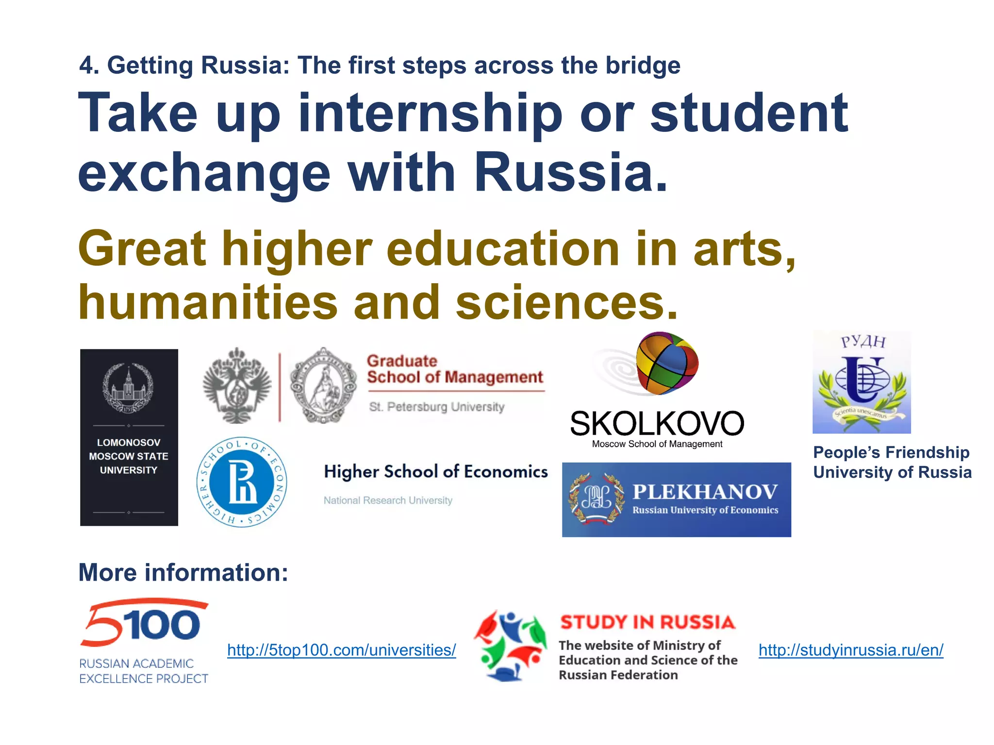 Take up internship or student
exchange with Russia.
Great higher education in arts,
humanities and sciences.
4. Getting Russia: The first steps across the bridge
People’s Friendship
University of Russia
http://studyinrussia.ru/en/http://5top100.com/universities/
More information:
 