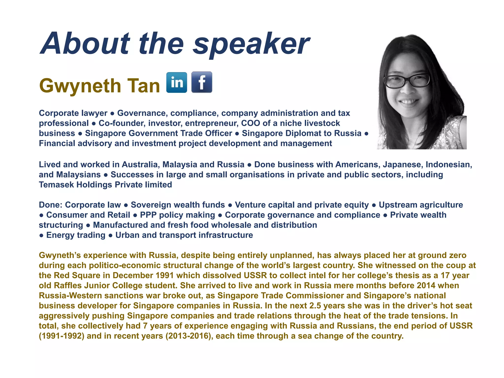 About the speaker
Gwyneth Tan
Corporate lawyer ● Governance, compliance, company administration and tax
professional ● Co-founder, investor, entrepreneur, COO of a niche livestock
business ● Singapore Government Trade Officer ● Singapore Diplomat to Russia ●
Financial advisory and investment project development and management
Lived and worked in Australia, Malaysia and Russia ● Done business with Americans, Japanese, Indonesian,
and Malaysians ● Successes in large and small organisations in private and public sectors, including
Temasek Holdings Private limited
Done: Corporate law ● Sovereign wealth funds ● Venture capital and private equity ● Upstream agriculture
● Consumer and Retail ● PPP policy making ● Corporate governance and compliance ● Private wealth
structuring ● Manufactured and fresh food wholesale and distribution
● Energy trading ● Urban and transport infrastructure
Gwyneth’s experience with Russia, despite being entirely unplanned, has always placed her at ground zero
during each politico-economic structural change of the world’s largest country. She witnessed on the coup at
the Red Square in December 1991 which dissolved USSR to collect intel for her college’s thesis as a 17 year
old Raffles Junior College student. She arrived to live and work in Russia mere months before 2014 when
Russia-Western sanctions war broke out, as Singapore Trade Commissioner and Singapore’s national
business developer for Singapore companies in Russia. In the next 2.5 years she was in the driver’s hot seat
aggressively pushing Singapore companies and trade relations through the heat of the trade tensions. In
total, she collectively had 7 years of experience engaging with Russia and Russians, the end period of USSR
(1991-1992) and in recent years (2013-2016), each time through a sea change of the country.
 