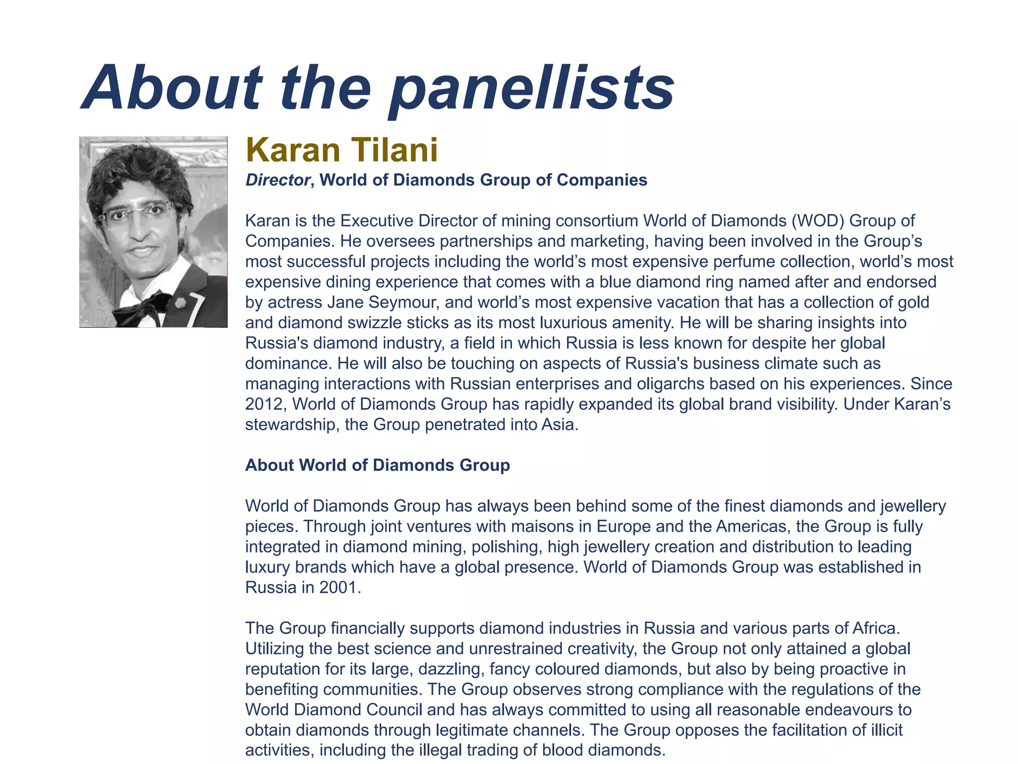 About the panellists
Karan Tilani
Director, World of Diamonds Group of Companies
Karan is the Executive Director of mining consortium World of Diamonds (WOD) Group of
Companies. He oversees partnerships and marketing, having been involved in the Group’s
most successful projects including the world’s most expensive perfume collection, world’s most
expensive dining experience that comes with a blue diamond ring named after and endorsed
by actress Jane Seymour, and world’s most expensive vacation that has a collection of gold
and diamond swizzle sticks as its most luxurious amenity. He will be sharing insights into
Russia's diamond industry, a field in which Russia is less known for despite her global
dominance. He will also be touching on aspects of Russia's business climate such as
managing interactions with Russian enterprises and oligarchs based on his experiences. Since
2012, World of Diamonds Group has rapidly expanded its global brand visibility. Under Karan’s
stewardship, the Group penetrated into Asia.
About World of Diamonds Group
World of Diamonds Group has always been behind some of the finest diamonds and jewellery
pieces. Through joint ventures with maisons in Europe and the Americas, the Group is fully
integrated in diamond mining, polishing, high jewellery creation and distribution to leading
luxury brands which have a global presence. World of Diamonds Group was established in
Russia in 2001.
The Group financially supports diamond industries in Russia and various parts of Africa.
Utilizing the best science and unrestrained creativity, the Group not only attained a global
reputation for its large, dazzling, fancy coloured diamonds, but also by being proactive in
benefiting communities. The Group observes strong compliance with the regulations of the
World Diamond Council and has always committed to using all reasonable endeavours to
obtain diamonds through legitimate channels. The Group opposes the facilitation of illicit
activities, including the illegal trading of blood diamonds.
 