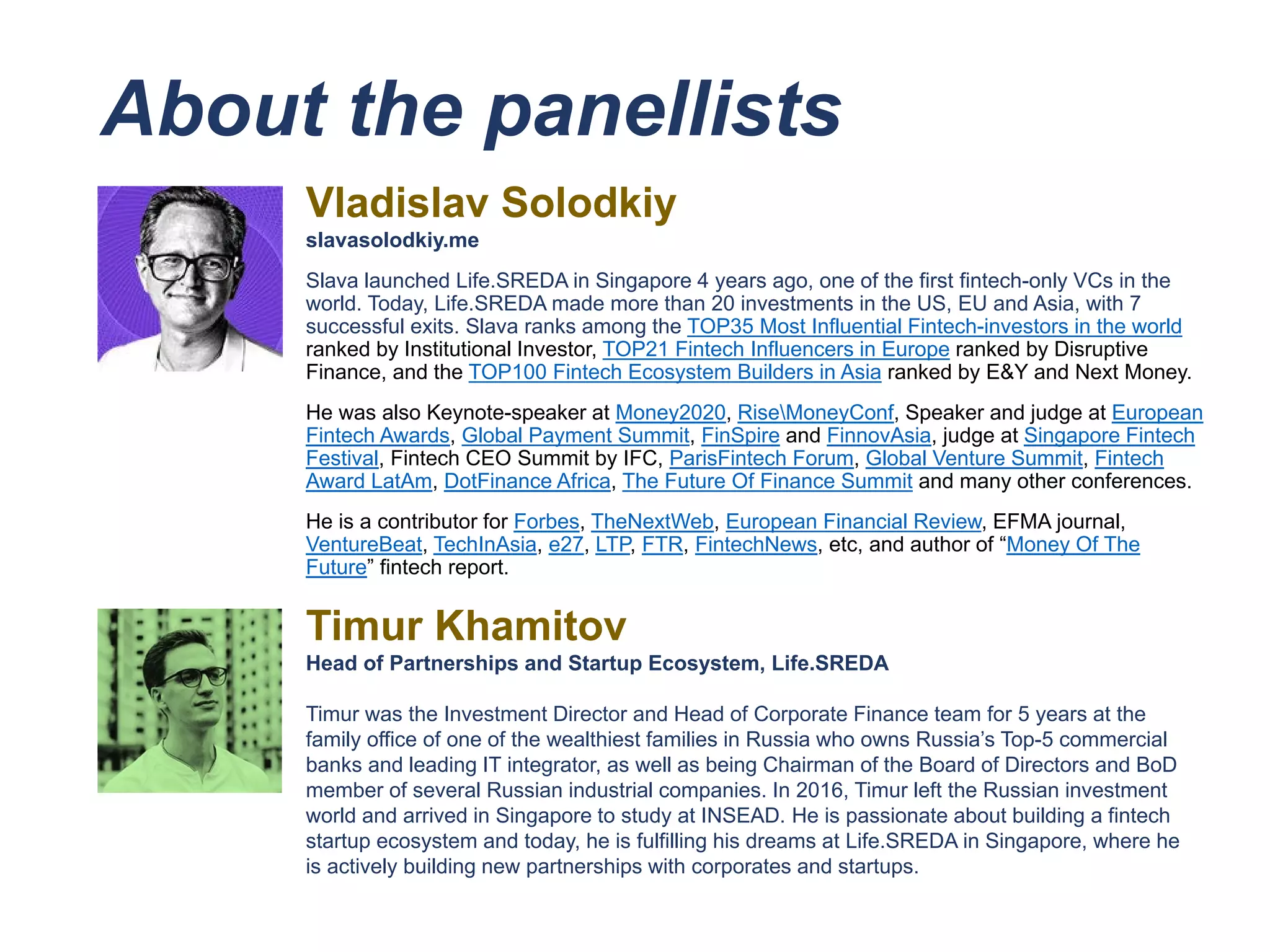 About the panellists
Vladislav Solodkiy
slavasolodkiy.me
Slava launched Life.SREDA in Singapore 4 years ago, one of the first fintech-only VCs in the
world. Today, Life.SREDA made more than 20 investments in the US, EU and Asia, with 7
successful exits. Slava ranks among the TOP35 Most Influential Fintech-investors in the world
ranked by Institutional Investor, TOP21 Fintech Influencers in Europe ranked by Disruptive
Finance, and the TOP100 Fintech Ecosystem Builders in Asia ranked by E&Y and Next Money.
He was also Keynote-speaker at Money2020, RiseMoneyConf, Speaker and judge at European
Fintech Awards, Global Payment Summit, FinSpire and FinnovAsia, judge at Singapore Fintech
Festival, Fintech CEO Summit by IFC, ParisFintech Forum, Global Venture Summit, Fintech
Award LatAm, DotFinance Africa, The Future Of Finance Summit and many other conferences.
He is a contributor for Forbes, TheNextWeb, European Financial Review, EFMA journal,
VentureBeat, TechInAsia, e27, LTP, FTR, FintechNews, etc, and author of “Money Of The
Future” fintech report.
Timur Khamitov
Head of Partnerships and Startup Ecosystem, Life.SREDA
Timur was the Investment Director and Head of Corporate Finance team for 5 years at the
family office of one of the wealthiest families in Russia who owns Russia’s Top-5 commercial
banks and leading IT integrator, as well as being Chairman of the Board of Directors and BoD
member of several Russian industrial companies. In 2016, Timur left the Russian investment
world and arrived in Singapore to study at INSEAD. He is passionate about building a fintech
startup ecosystem and today, he is fulfilling his dreams at Life.SREDA in Singapore, where he
is actively building new partnerships with corporates and startups.
 