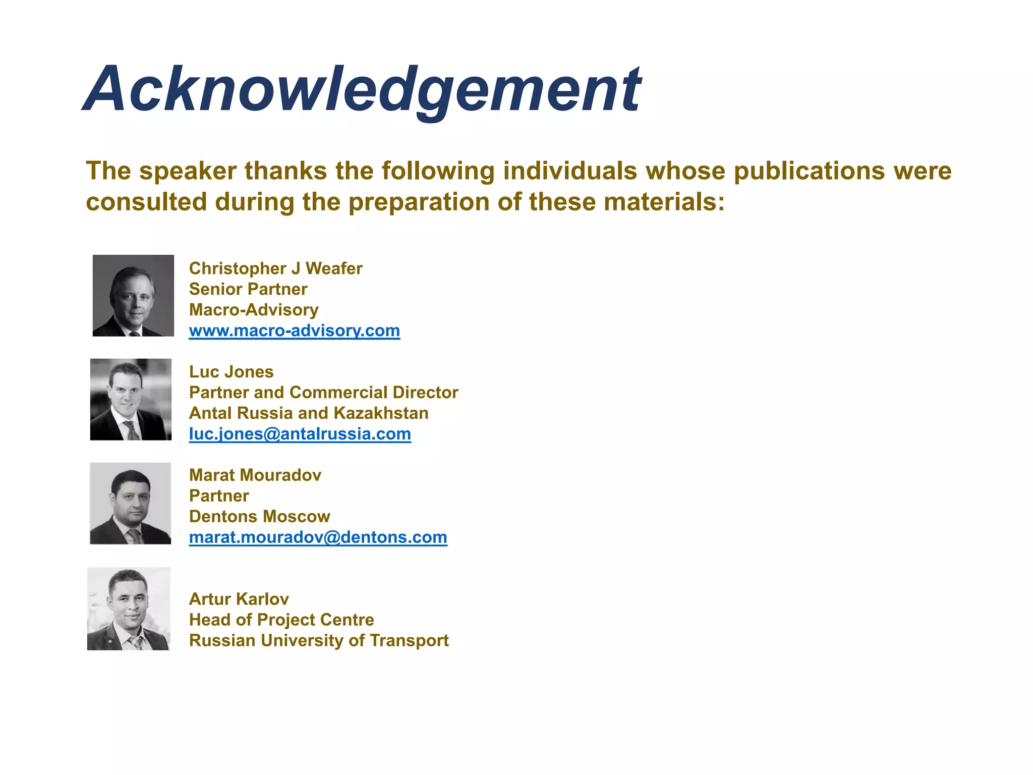 Acknowledgement
The speaker thanks the following individuals whose publications were
consulted during the preparation of these materials:
Christopher J Weafer
Senior Partner
Macro-Advisory
www.macro-advisory.com
Luc Jones
Partner and Commercial Director
Antal Russia and Kazakhstan
luc.jones@antalrussia.com
Marat Mouradov
Partner
Dentons Moscow
marat.mouradov@dentons.com
Artur Karlov
Head of Project Centre
Russian University of Transport
 