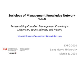 Sociology of Management Knowledge Network
SMK-N
EXPO 2014
Saint Mary’s University
March 21 2014
Reassembling Canadian Management Knowledge:
Dispersion, Equity, Identity and History
http://soicologyofmanagementknowledge.com
 