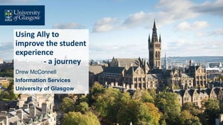 Using Ally to
improve the student
experience
- a journey
Drew McConnell
Information Services
University of Glasgow
 