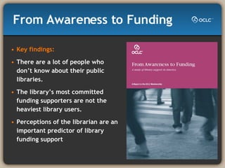 From Awareness to Funding   Key findings: There are a lot of people who don’t know about their public libraries. The library’s most committed funding supporters are not the heaviest library users. Perceptions of the librarian are an important predictor of library funding support  