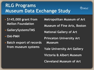 RLG Programs  Museum Data Exchange Study $145,000 grant from  Mellon Foundation GallerySystemsTMS OAI-PMH Batch export of records  from museum systems Metropolitan Museum of Art Museum of Fine Arts, Boston National Gallery of Art Princeton University Art Museum Yale University Art Gallery Victoria & Albert Museum Cleveland Museum of Art  