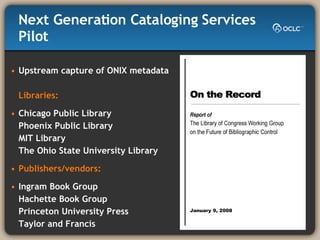 Next Generation Cataloging Services Pilot Upstream capture of ONIX metadata  Libraries: Chicago Public Library Phoenix Public Library MIT Library The Ohio State University Library  Publishers/vendors: Ingram Book Group Hachette Book Group Princeton University Press Taylor and Francis 