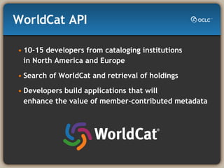 WorldCat API 10-15 developers from cataloging institutions  in North America and Europe Search of WorldCat and retrieval of holdings Developers build applications that will  enhance the value of member-contributed metadata 
