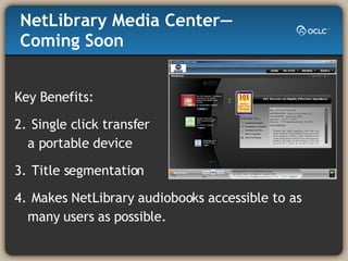 NetLibrary Media Center—Coming Soon Key Benefits: Single click transfer  to a portable device Title segmentation Makes NetLibrary audiobooks accessible to as many users as possible. 