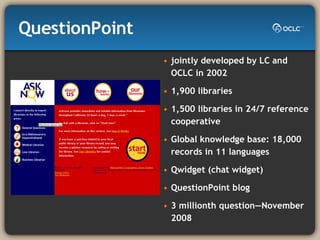 QuestionPoint jointly developed by LC and OCLC in 2002 1,900 libraries 1,500 libraries in 24/7 reference cooperative Global knowledge base: 18,000 records in 11 languages Qwidget (chat widget) QuestionPoint blog 3 millionth question—November 2008 