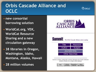 Orbis Cascade Alliance and OCLC new consortial  borrowing solution WorldCat.org, VDX, WorldCat Resource  Sharing and a new circulation gateway 38 libraries in Oregon, Washington, Idaho, Montana, Alaska, Hawaii  28 million volumes 