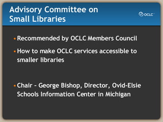 Advisory Committee on Small Libraries Recommended by OCLC Members Council How to make OCLC services accessible to smaller libraries Chair – George Bishop, Director, Ovid-Elsie Schools Information Center in Michigan 