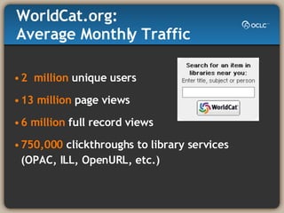WorldCat.org:  Average Monthly Traffic 2  million  unique users 13 million  page views 6 million  full record views 750,000  clickthroughs to library services (OPAC, ILL, OpenURL, etc.) 