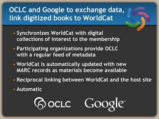 OCLC and Google to exchange data,  link digitized books to WorldCat   Synchronizes WorldCat with digital  collections of interest to the membership Participating organizations provide OCLC  with a regular feed of metadata WorldCat is automatically updated with new  MARC records as materials become available Reciprocal linking between WorldCat and the host site Automatic 