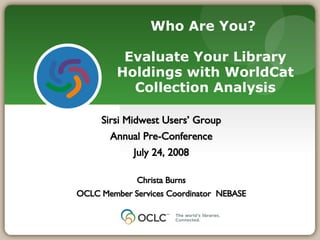 Who Are You?  Evaluate Your Library Holdings with WorldCat Collection Analysis Sirsi Midwest Users’ Group Annual Pre-Conference July 24, 2008 Christa Burns OCLC Member Services Coordinator  NEBASE 