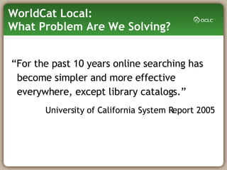 WorldCat Local:  What Problem Are We Solving? “ For the past 10 years online searching has become simpler and more effective everywhere, except library catalogs.” University of California System Report 2005 