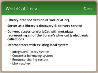 Library-branded version of WorldCat.org  Serves as a library’s discovery & delivery service  Delivers access to WorldCat with metadata representing all of the library’s physical & electronic collections Interoperates with existing local system Integrated library system Consortia borrowing system Resource-sharing system Link resolver WorldCat Local 