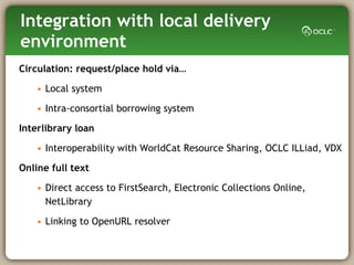 Integration with local delivery environment Circulation: request/place hold via…  Local system  Intra-consortial borrowing system Interlibrary loan Interoperability with WorldCat Resource Sharing, OCLC ILLiad, VDX Online full text Direct access to FirstSearch, Electronic Collections Online, NetLibrary Linking to OpenURL resolver 