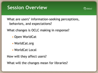 Session Overview What are users’ information-seeking perceptions, behaviors, and expectations?  What changes is OCLC making in response? Open WorldCat WorldCat.org WorldCat Local How will they affect users? What will the changes mean for libraries? 