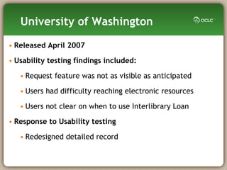 University of Washington Released April 2007  Usability testing findings included:  Request feature was not as visible as anticipated  Users had difficulty reaching electronic resources  Users not clear on when to use Interlibrary Loan  Response to Usability testing  Redesigned detailed record 