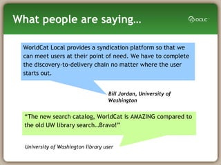 What people are saying… Bill Jordan, University of Washington “ The new search catalog, WorldCat is AMAZING compared to the old UW library search…Bravo!” WorldCat Local provides a syndication platform so that we can meet users at their point of need. We have to complete the discovery-to-delivery chain no matter where the user starts out. University of Washington library user 