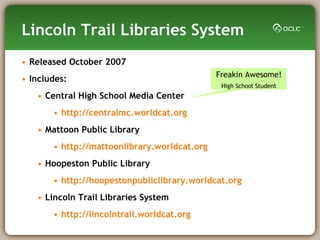 Lincoln Trail Libraries System Released October 2007  Includes: Central High School Media Center http://centralmc.worldcat.org Mattoon Public Library http://mattoonlibrary.worldcat.org Hoopeston Public Library http://hoopestonpubliclibrary.worldcat.org Lincoln Trail Libraries System http://lincolntrail.worldcat.org Freakin Awesome! High School Student 