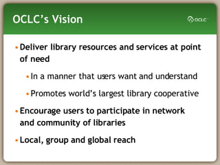 OCLC’s Vision Deliver library resources and services at point of need  In a manner that users want and understand Promotes world’s largest library cooperative Encourage users to participate in network  and community of libraries Local, group and global reach 