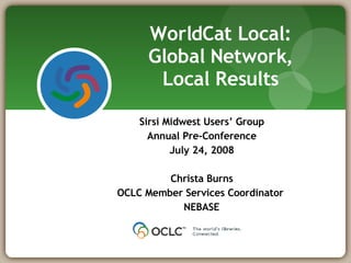 Sirsi Midwest Users’ Group Annual Pre-Conference July 24, 2008 Christa Burns OCLC Member Services Coordinator  NEBASE WorldCat Local: Global Network, Local Results 