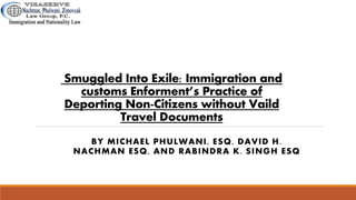 Smuggled Into Exile: Immigration and
customs Enforment’s Practice of
Deporting Non-Citizens without Vaild
Travel Documents
BY MICHAEL PHULWANI, ESQ, DAVID H.
NACHMAN ESQ, AND RABINDRA K. SINGH ESQ
 