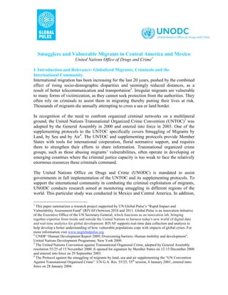 Smugglers and Vulnerable Migrants in Central America and Mexico
                           United Nations Office of Drugs and Crime1

I. Introduction and Relevance: Globalized Migrants, Criminals and the
International Community
International migration has been increasing for the last 20 years, pushed by the combined
effect of rising socio-demographic disparities and seemingly reduced distances, as a
result of better telecommunication and transportation2. Irregular migrants are vulnerable
to many forms of victimization, as they cannot seek protection from the authorities. They
often rely on criminals to assist them in migrating thereby putting their lives at risk.
Thousands of migrants die annually attempting to cross a sea or land border.

In recognition of the need to confront organized criminal networks on a multilateral
ground, the United Nations Transnational Organized Crime Convention (UNTOC)3 was
adopted by the General Assembly in 2000 and entered into force in 2003. One of the
supplementing protocols to the UNTOC specifically covers Smuggling of Migrants by
Land, by Sea and by Air4. The UNTOC and supplementing protocols provide Member
States with tools for international cooperation, florid normative support, and requires
them to strengthen their efforts to share information. Transnational organized crime
groups, such as those abusing migrants’ vulnerabilities, often operate in developing or
emerging countries where the criminal justice capacity is too weak to face the relatively
enormous resources these criminals command.

The United Nations Office on Drugs and Crime (UNODC) is mandated to assist
governments in full implementation of the UNTOC and its supplementing protocols. To
support the international community in combating the criminal exploitation of migrants,
UNODC conducts research aimed at monitoring smuggling in different regions of the
world. This particular study was conducted in Mexico and Central America. In addition,

1
  This paper summarizes a research project supported by UN Global Pulse’s “Rapid Impact and
Vulnerability Assessment Fund” (RIVAF) between 2010 and 2011. Global Pulse is an innovation initiative
of the Executive Office of the UN Secretary-General, which functions as an innovation lab, bringing
together expertise from inside and outside the United Nations to harness today's new world of digital data
and real-time analytics for global development. RIVAF supports real-time data collection and analysis to
help develop a better understanding of how vulnerable populations cope with impacts of global crises. For
more information visit www.unglobalpulse.org.
2
  UNDP “Human Development Report 2009; Overcoming barriers: Human mobility and development”,
United Nations Development Programme, New York 2009.
3
  The United Nations Convention against Transnational Organized Crime, adopted by General Assembly
resolution 55/25 of 15 November 2000. It opened for signature by Member States on 12-15 December 2000
and entered into force on 29 September 2003.
4
  The Protocol against the smuggling of migrants by land, sea and air supplementing the “UN Convention
Against Transnational Organised Crime”. UN G.A. Res. 55/25, 55th session, 8 January 2001, entered intro
force on 28 January 2004.
 
