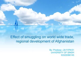 Effect of smuggling on world wide trade, 
regional development of Afghanistan 
By: Pradeep—2k11/PA/51 
UnIVERSITY OF SINDH 
03322086145 
 
