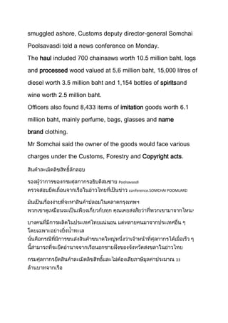 smuggled ashore, Customs deputy director-general Somchai
Poolsavasdi told a news conference on Monday.
The haul included 700 chainsaws worth 10.5 million baht, logs
and processed wood valued at 5.6 million baht, 15,000 litres of
diesel worth 3.5 million baht and 1,154 bottles of spiritsand
wine worth 2.5 million baht.
Officers also found 8,433 items of imitation goods worth 6.1
million baht, mainly perfume, bags, glasses and name
brand clothing.
Mr Somchai said the owner of the goods would face various
charges under the Customs, Forestry and Copyright acts.

Poolsavasdi
conference.SOMCHAI POOMLARD

?

33

 