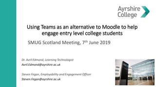 Using Teams as an alternative to Moodle to help
engage entry level college students
Dr. Avril Edmond, Learning Technologist
Avril.Edmond@ayrshire.ac.uk
Steven Fegan, Employability and Engagement Officer
Steven.Fegan@ayrshire.ac.uk
SMUG Scotland Meeting, 7th June 2019
 