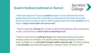 Student feedback (collected on Teams!)
“I like teams because it’s easy to contact anyone in or out with the class to let
people know that I won’t be in that day or I woke late plus the tasks we do gets
sent to us if we’re in class or not so I think its good to get work done at home also it
helps us keep in touch after the course ends”
"Teams is great for sharing files or links to information/websites when researching
in class. Less formal so it doesn't feel as daunting to use"
"Teams is convenient for getting in touch with classmates and lecturers when
needing to pass on messages. For people without laptops/computers at home,
teams is helpful as it is accessible through mobile using the app. The teams setting
is user friendly especially with appearance, making it easier to interact with."
 